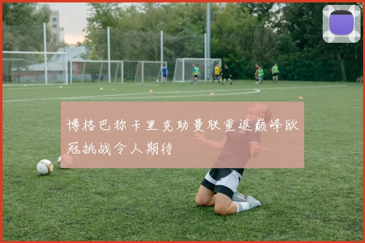 博格巴称卡里克助曼联重返巅峰欧冠挑战令人期待