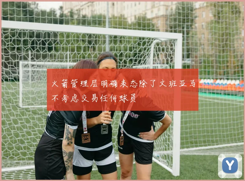 火箭管理层明确表态除了文班亚马不考虑交易任何球员