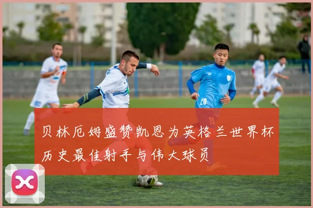 贝林厄姆盛赞凯恩为英格兰世界杯历史最佳射手与伟大球员