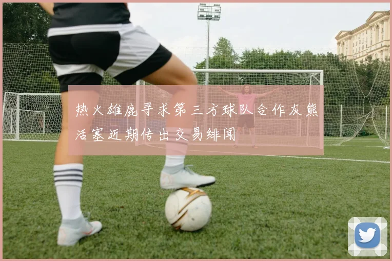 热火雄鹿寻求第三方球队合作灰熊活塞近期传出交易绯闻