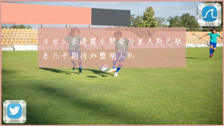 卡尔父亲透露东契奇与里夫斯已联系儿子期待加盟湖人队