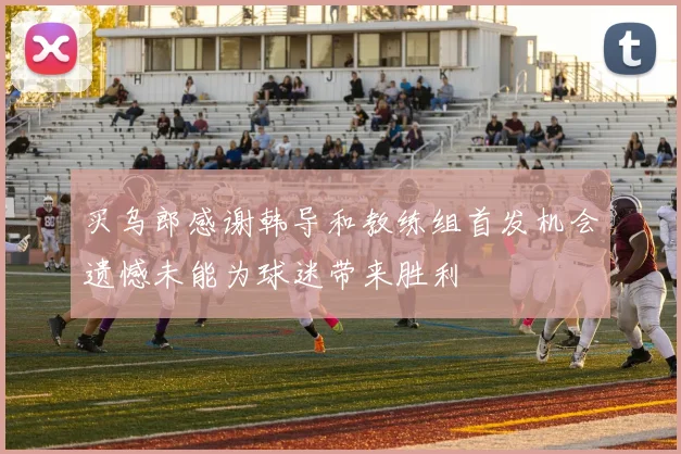 买乌郎感谢韩导和教练组首发机会遗憾未能为球迷带来胜利