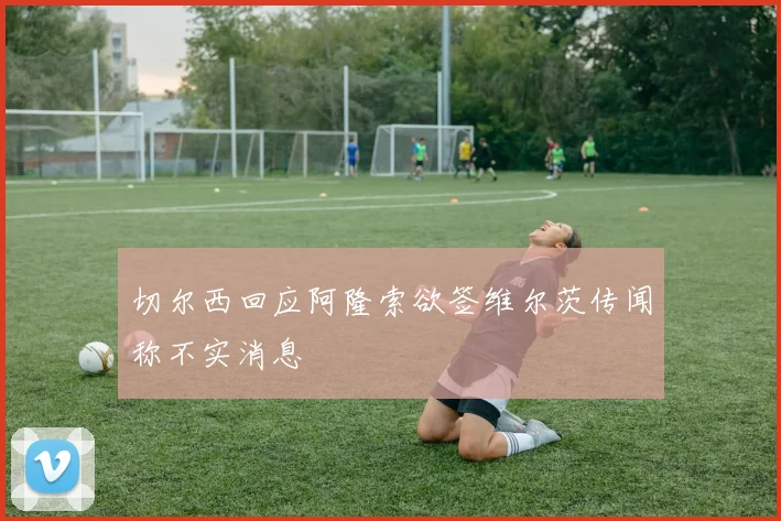 切尔西回应阿隆索欲签维尔茨传闻称不实消息