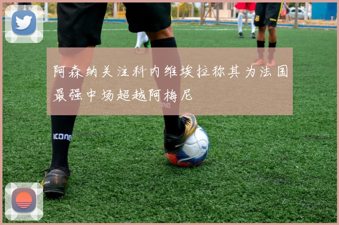 阿森纳关注科内维埃拉称其为法国最强中场超越阿梅尼