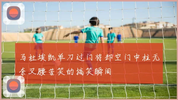 马杜埃凯单刀过门将却空门中柱无奈叉腰苦笑的搞笑瞬间