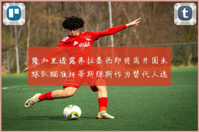 隆加里透露弗拉泰西即将离开国米球队瞄准柯蒂斯琼斯作为替代人选