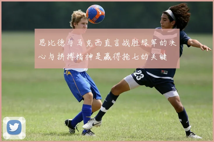 恩比德与马克西直言战胜绿军的决心与拼搏精神是赢得抢七的关键