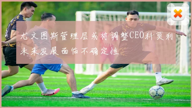尤文图斯管理层或将调整CEO科莫利未来发展面临不确定性