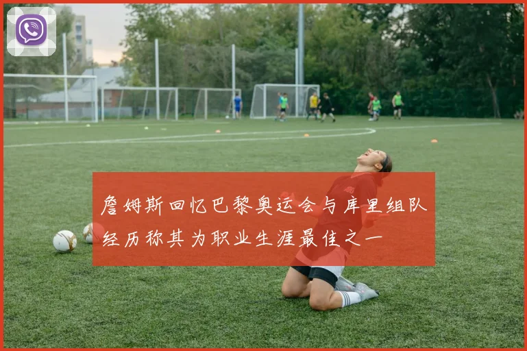 詹姆斯回忆巴黎奥运会与库里组队经历称其为职业生涯最佳之一