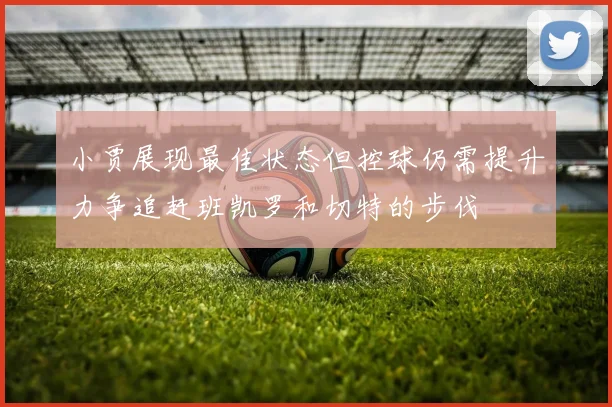 小贾展现最佳状态但控球仍需提升力争追赶班凯罗和切特的步伐