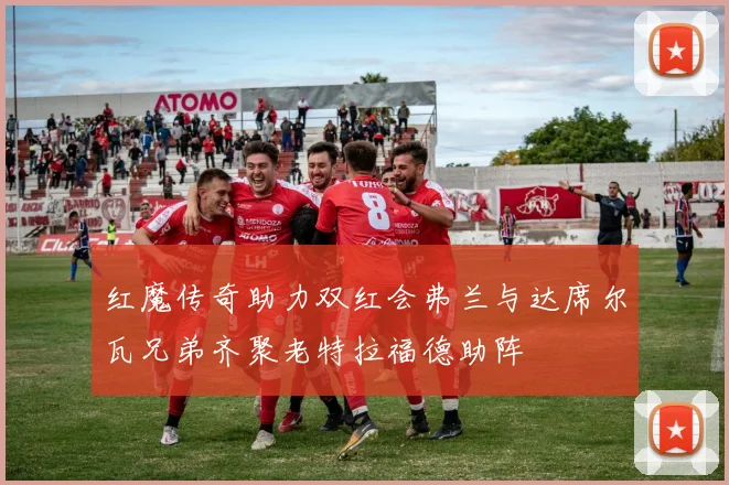 红魔传奇助力双红会弗兰与达席尔瓦兄弟齐聚老特拉福德助阵