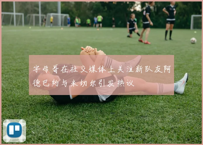 字母哥在社交媒体上关注新队友阿德巴约与米切尔引发热议