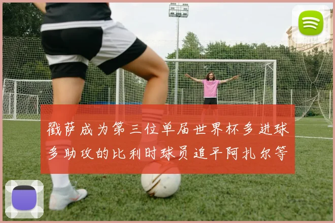 戳萨成为第三位单届世界杯多进球多助攻的比利时球员追平阿扎尔等传奇